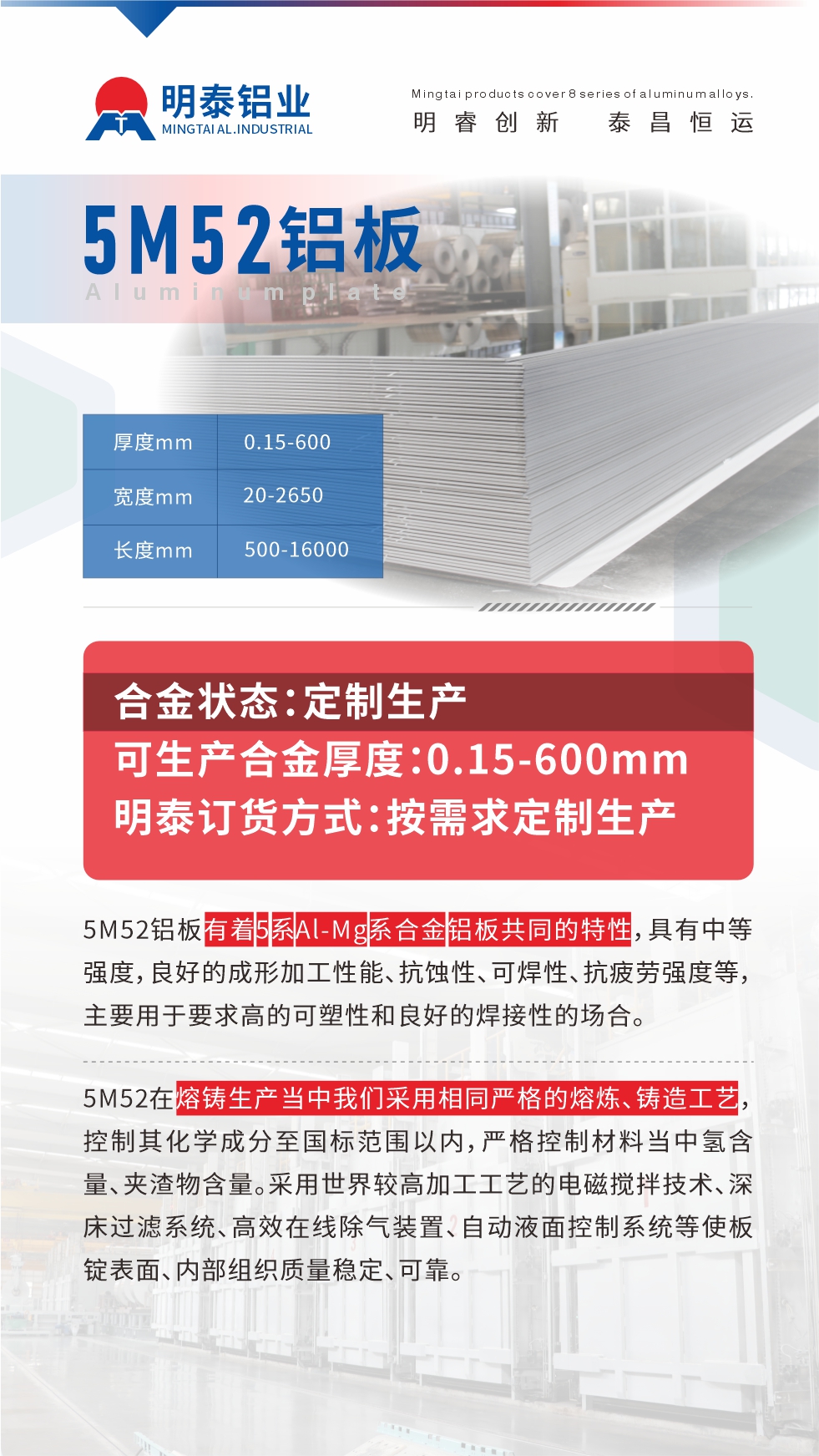 5M52鋁板有著5系Al-Mg系合金鋁板共同的特性，具有中等強度，良好的成形加工性能、抗蝕性、可焊性、抗疲勞強度等，主要用于要求高的可塑性和良好的焊接性的場合，如大巴車、蒙皮、發(fā)動機、行李箱外板、易拉罐、門板料、屋面板、雕刻鋁板、燈具料等。
5M52在熔鑄生產當中我們采用相同嚴格的熔煉、鑄造工藝，控制其化學成分至國標范圍以內，嚴格控制材料當中氫含量、夾渣物含量。采用世界較高加工工藝的電磁攪拌技術、深床過濾系統(tǒng)、高效在線除氣裝置、自動液面控制系統(tǒng)等使板錠表面、內部組織質量穩(wěn)定、可靠。