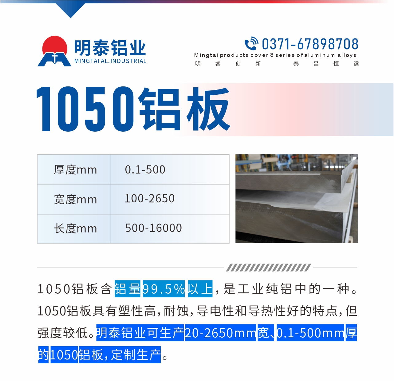“1050鋁板含鋁量99.5%以上，是工業(yè)純鋁中的一種。1050鋁板具有塑性高，耐蝕，導(dǎo)電性和導(dǎo)熱性好的特點(diǎn)，但強(qiáng)度較低。明泰鋁業(yè)可生產(chǎn)20-2650mm寬、0.1-500mm厚的1050鋁板，定制生產(chǎn)。”
