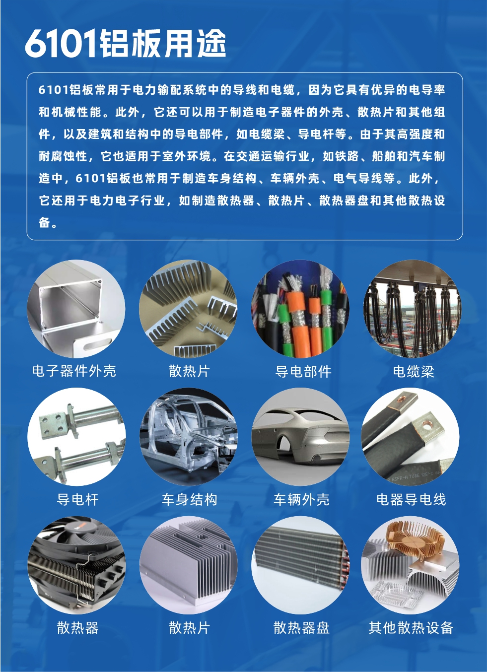 6101鋁板用途：

6101鋁板常用于電力輸配系統(tǒng)中的導(dǎo)線和電纜，因為它具有優(yōu)異的電導(dǎo)率和機械性能。此外，它還可以用于制造電子器件的外殼、散熱片和其他組件，以及建筑和結(jié)構(gòu)中的導(dǎo)電部件，如電纜梁、導(dǎo)電桿等。由于其高強度和耐腐蝕性，它也適用于室外環(huán)境。在交通運輸行業(yè)，如鐵路、船舶和汽車制造中，6101鋁板也常用于制造車身結(jié)構(gòu)、車輛外殼、電氣導(dǎo)線等。此外，它還用于電力電子行業(yè)，如制造散熱器、散熱片、散熱器盤和其他散熱設(shè)備。
