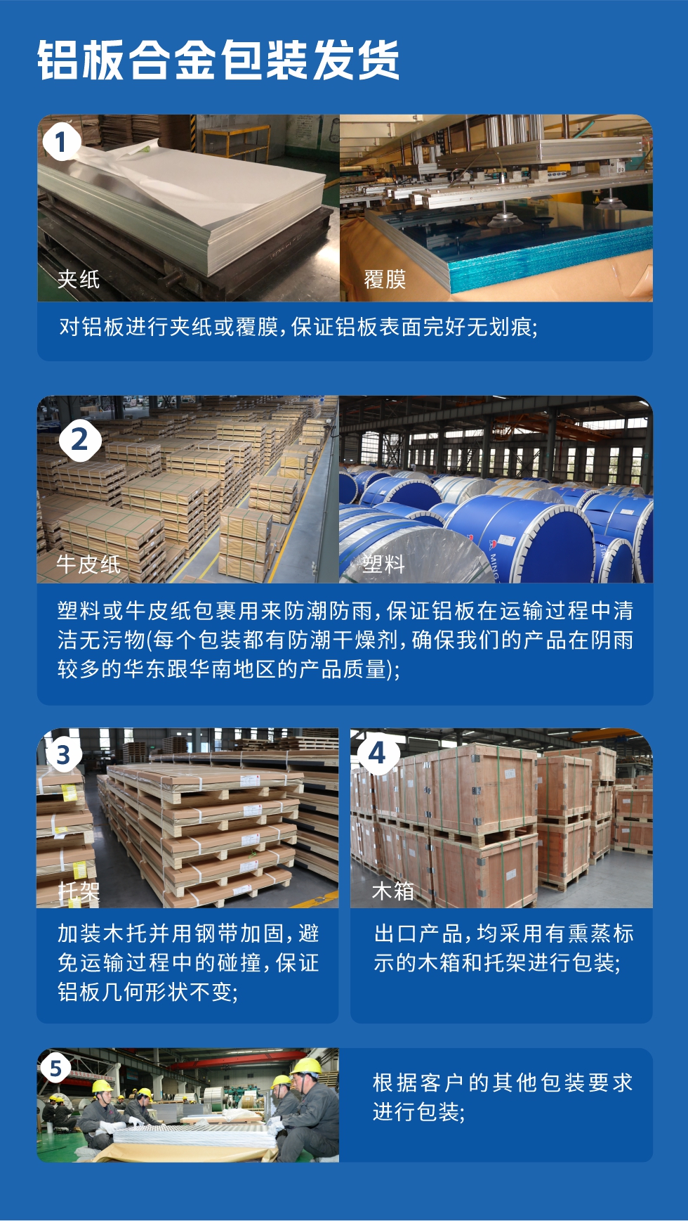 　　鋁板合金包裝發(fā)貨
　　1、對鋁板進行夾紙或覆膜，保證鋁板表面完好無劃痕;

　　2、塑料或牛皮紙包裹用來防潮防雨，保證鋁板在運輸過程中清潔無污物(每個包裝都有防潮干燥劑，確保我們的產(chǎn)品在陰雨較多的華東跟華南地區(qū)的產(chǎn)品質(zhì)量);

　　3、加裝木托并用鋼帶加固，避免運輸過程中的碰撞，保證鋁板幾何形狀不變;

　　4、出口產(chǎn)品，均采用有熏蒸標(biāo)示的木箱和托架進行包裝;

　　5、根據(jù)客戶的其他包裝要求進行包裝;

　　如需了解更多明泰鋁業(yè)產(chǎn)品先關(guān)信息，可點擊在線咨詢，或撥打咨詢電話：0371-67898708，專業(yè)業(yè)務(wù)經(jīng)理給您詳細(xì)解答，我們可以按需定制，部分產(chǎn)品庫存現(xiàn)貨，下單即發(fā)貨，期待與您合作!