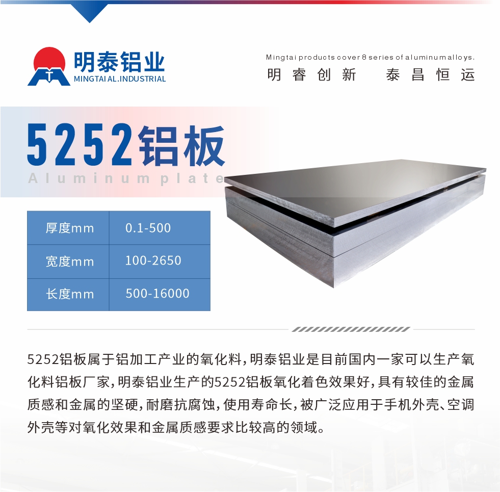 5252鋁板屬于鋁加工產(chǎn)業(yè)的氧化料，明泰鋁業(yè)是目前國(guó)內(nèi)一家可以生產(chǎn)氧化料鋁板廠家，明泰鋁業(yè)生產(chǎn)的5252鋁板氧化著色效果好，具有較佳的金屬質(zhì)感和金屬的堅(jiān)硬，耐磨抗腐蝕，使用壽命長(zhǎng)，被廣泛應(yīng)用于手機(jī)外殼、空調(diào)外殼等對(duì)氧化效果和金屬質(zhì)感要求比較高的領(lǐng)域。
