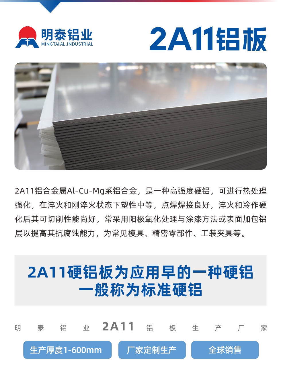 2A11鋁合金屬Al-Cu-Mg系鋁合金，是一種高強度硬鋁，可進行熱處理強化，在淬火和剛淬火狀態(tài)下塑性中等，點焊焊接良好，淬火和冷作硬化后其可切削性能尚好，常采用陽極氧化處理與涂漆方法或表面加包鋁層以提高其抗腐蝕能力，為常見模具、精密零部件、工裝夾具等。
2A11硬鋁板為應用早的一種硬鋁，一般稱為標準硬鋁。明泰鋁業(yè)2a11鋁板生產廠家，生產厚度1-600mm，廠家定制生產,全球銷售。
