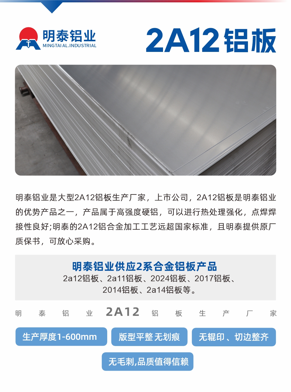 明泰鋁業(yè)是大型2A12鋁板生產(chǎn)廠家，上市公司，2A12鋁板是明泰鋁業(yè)的優(yōu)勢產(chǎn)品之一，產(chǎn)品屬于高強(qiáng)度硬鋁，可以進(jìn)行熱處理強(qiáng)化，點(diǎn)焊焊接性良好;明泰的2A12鋁合金加工工藝遠(yuǎn)超國家標(biāo)準(zhǔn)，且明泰提供原廠質(zhì)保書，可放心采購。明泰鋁業(yè)供應(yīng)2系合金鋁板產(chǎn)品：2a12鋁板、2a11鋁板、2024鋁板、2017鋁板、2014鋁板、2a14鋁板等。明泰鋁業(yè)生產(chǎn)2a12鋁板厚度1.0-600mm，版型平整,無劃痕 、無輥印 、切邊整齊 、無毛刺,品質(zhì)值得信賴。
