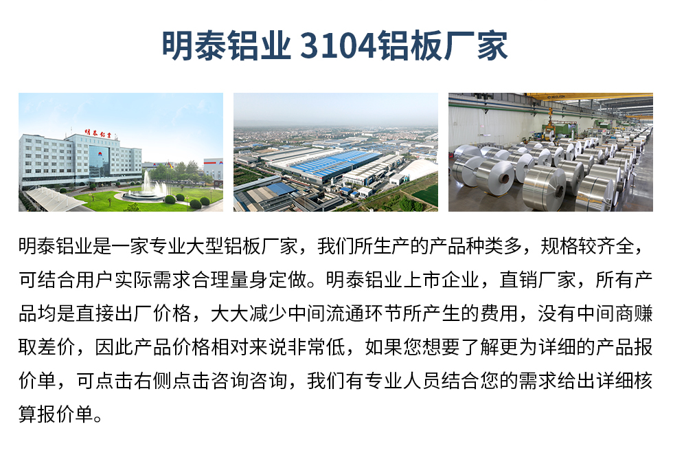 明泰鋁業(yè)3104鋁板廠家_明泰鋁業(yè)
　　明泰鋁業(yè)是一家專業(yè)大型鋁板廠家，我們所生產(chǎn)的產(chǎn)品種類多，規(guī)格較齊全，可結(jié)合用戶實(shí)際需求合理量身定做。明泰鋁業(yè)上市企業(yè)，直銷廠家，所有產(chǎn)品均是直接出廠價(jià)格，大大減少中間流通環(huán)節(jié)所產(chǎn)生的費(fèi)用，沒有中間商賺取差價(jià)，因此產(chǎn)品價(jià)格相對(duì)來說非常低，如果您想要了解更為詳細(xì)的產(chǎn)品報(bào)價(jià)單，可點(diǎn)擊右側(cè)點(diǎn)擊咨詢咨詢，我們有專業(yè)人員結(jié)合您的需求給出詳細(xì)核算報(bào)價(jià)單。