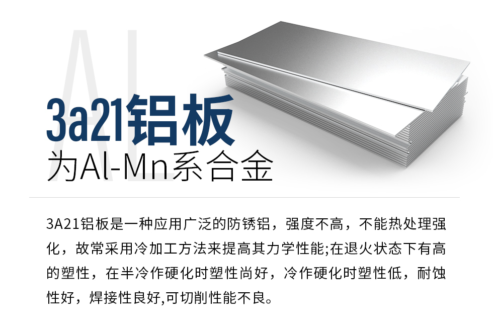 3a21鋁板為Al-Mn系合金，3A21鋁板是一種應(yīng)用廣泛的防銹鋁，強度不高，不能熱處理強化，故常采用冷加工方法來提高其力學(xué)性能;在退火狀態(tài)下有高的塑性，在半冷作硬化時塑性尚好，冷作硬化時塑性低，耐蝕性好，焊接性良好,可切削性能不良。